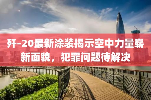 殲-20最新涂裝揭示空中力量嶄新面貌，犯罪問題待解決