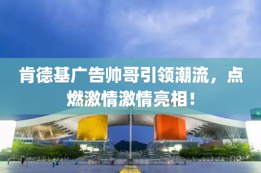 肯德基廣告帥哥引領(lǐng)潮流，點(diǎn)燃激情激情亮相！
