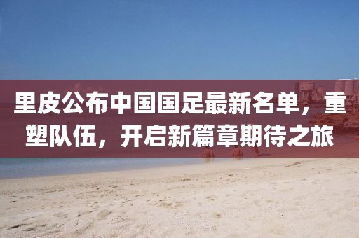 里皮公布中國(guó)國(guó)足最新名單，重塑隊(duì)伍，開(kāi)啟新篇章期待之旅