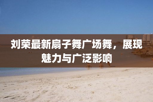 劉榮最新扇子舞廣場(chǎng)舞，展現(xiàn)魅力與廣泛影響