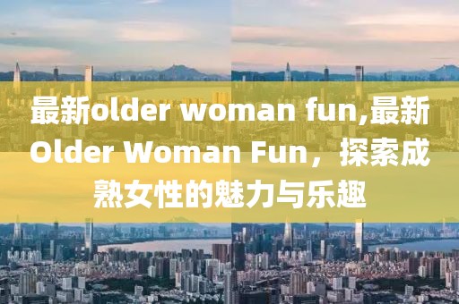 最新older woman fun,最新Older Woman Fun，探索成熟女性的魅力與樂趣