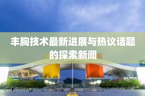 豐胸技術(shù)最新進(jìn)展與熱議話題的探索新聞
