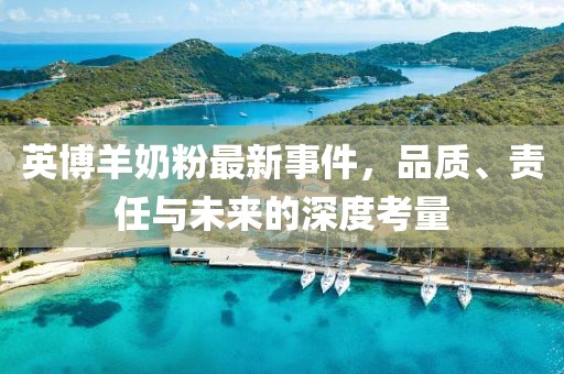 英博羊奶粉最新事件，品質(zhì)、責(zé)任與未來的深度考量