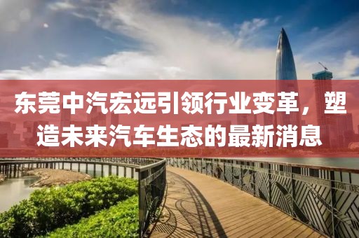 東莞中汽宏遠引領(lǐng)行業(yè)變革，塑造未來汽車生態(tài)的最新消息