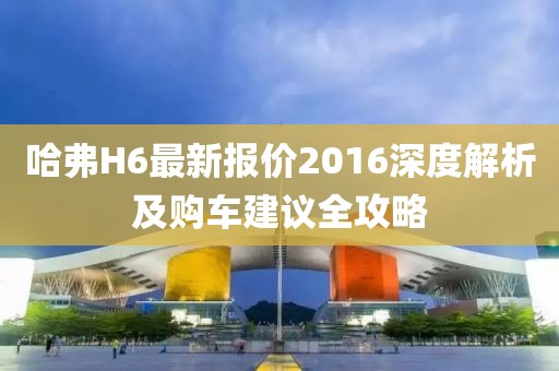 哈弗H6最新報(bào)價(jià)2016深度解析及購車建議全攻略