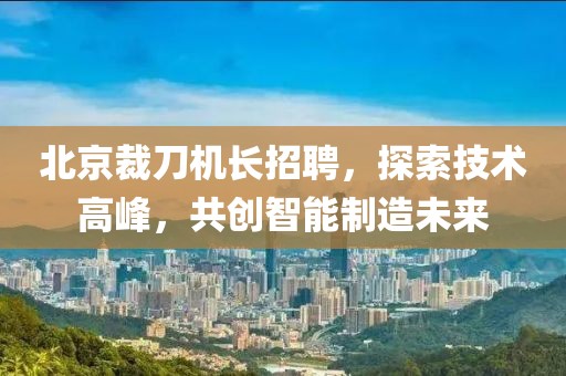 北京裁刀機(jī)長招聘，探索技術(shù)高峰，共創(chuàng)智能制造未來
