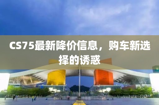 CS75最新降價信息，購車新選擇的誘惑