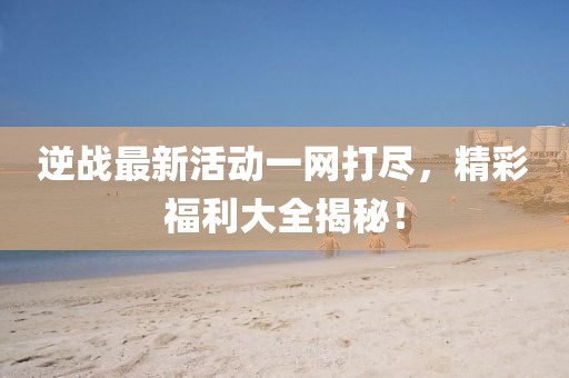 逆戰(zhàn)最新活動一網(wǎng)打盡，精彩福利大全揭秘！