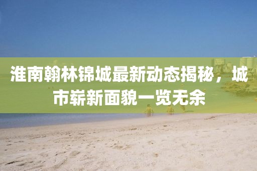 淮南翰林錦城最新動(dòng)態(tài)揭秘，城市嶄新面貌一覽無余