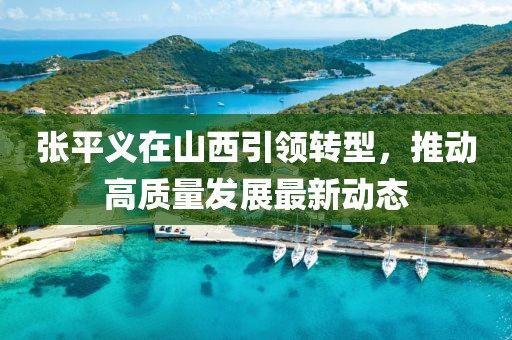 張平義在山西引領(lǐng)轉(zhuǎn)型，推動(dòng)高質(zhì)量發(fā)展最新動(dòng)態(tài)