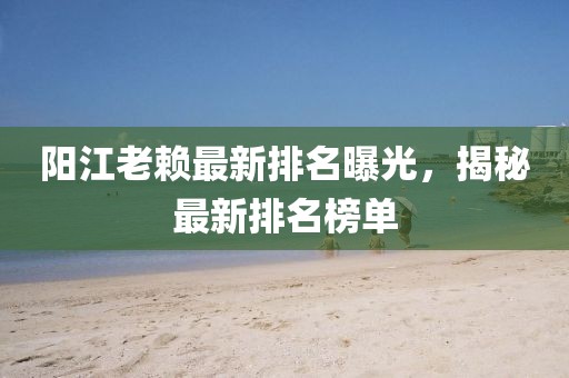 陽江老賴最新排名曝光，揭秘最新排名榜單