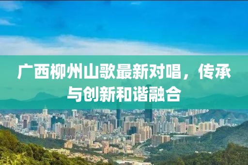 廣西柳州山歌最新對唱，傳承與創(chuàng)新和諧融合