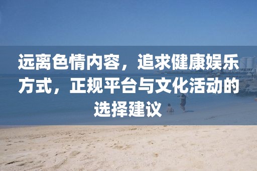 遠離色情內(nèi)容，追求健康娛樂方式，正規(guī)平臺與文化活動的選擇建議
