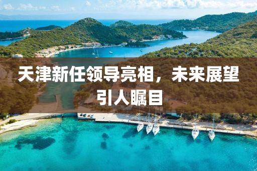 天津新任領導亮相，未來展望引人矚目