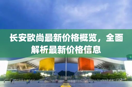 長安歐尚最新價格概覽，全面解析最新價格信息