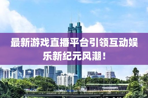 最新游戲直播平臺引領互動娛樂新紀元風潮！