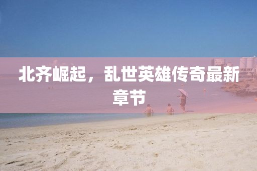 北齊崛起，亂世英雄傳奇最新章節(jié)