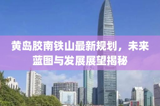 黃島膠南鐵山最新規(guī)劃，未來(lái)藍(lán)圖與發(fā)展展望揭秘