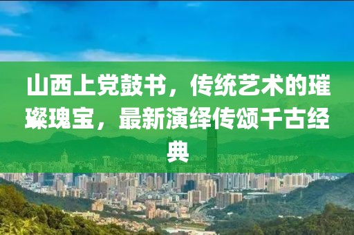 山西上黨鼓書，傳統(tǒng)藝術(shù)的璀璨瑰寶，最新演繹傳頌千古經(jīng)典