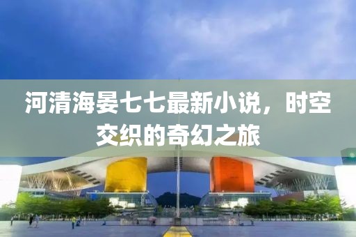 河清海晏七七最新小說，時空交織的奇幻之旅