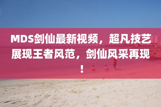MDS劍仙最新視頻，超凡技藝展現(xiàn)王者風(fēng)范，劍仙風(fēng)采再現(xiàn)！