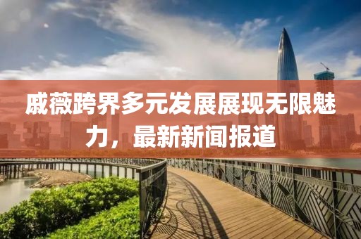 戚薇跨界多元發(fā)展展現(xiàn)無限魅力，最新新聞報(bào)道