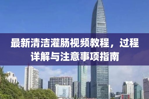 最新清潔灌腸視頻教程，過(guò)程詳解與注意事項(xiàng)指南