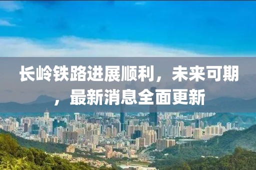 長(zhǎng)嶺鐵路進(jìn)展順利，未來(lái)可期，最新消息全面更新