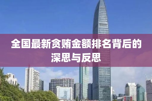 全國(guó)最新貪賄金額排名背后的深思與反思