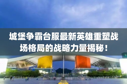 城堡爭霸臺服最新英雄重塑戰(zhàn)場格局的戰(zhàn)略力量揭秘！