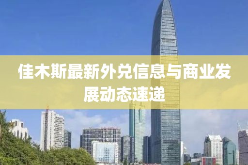 佳木斯最新外兌信息與商業(yè)發(fā)展動(dòng)態(tài)速遞