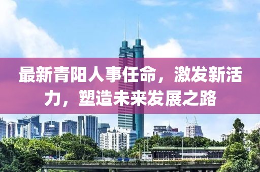 最新青陽人事任命，激發(fā)新活力，塑造未來發(fā)展之路