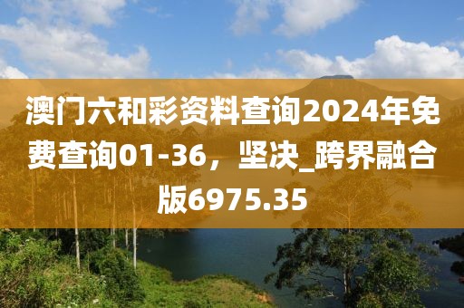 澳門六和彩資料查詢2024年免費(fèi)查詢01-36，堅(jiān)決_跨界融合版6975.35