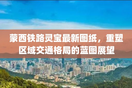 蒙西鐵路靈寶最新圖紙，重塑區(qū)域交通格局的藍圖展望