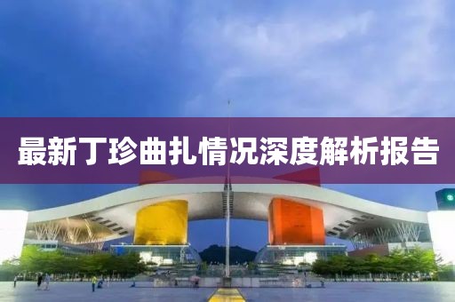 最新丁珍曲扎情況深度解析報(bào)告