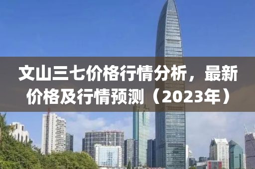 文山三七價格行情分析，最新價格及行情預測（2023年）