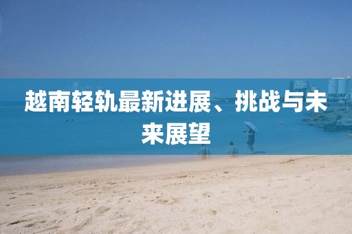 越南輕軌最新進(jìn)展、挑戰(zhàn)與未來展望