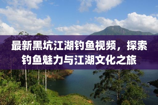 最新黑坑江湖釣魚視頻，探索釣魚魅力與江湖文化之旅
