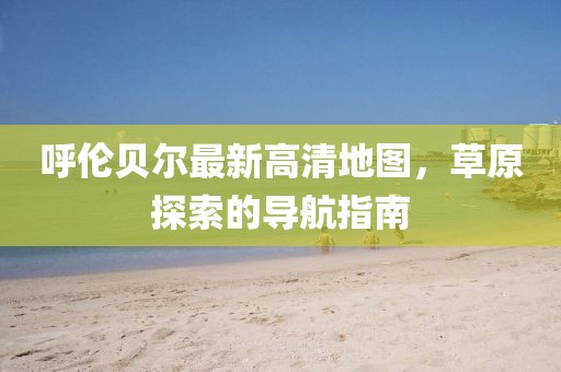 呼倫貝爾最新高清地圖，草原探索的導航指南