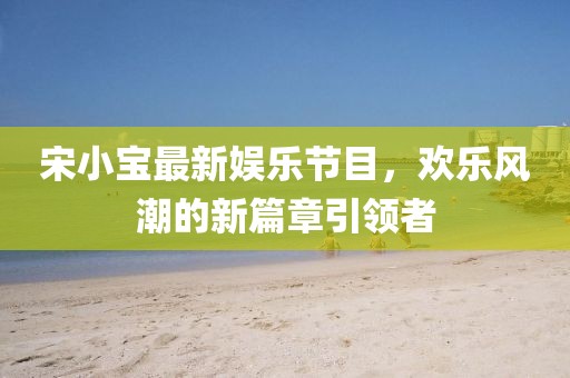 宋小寶最新娛樂節(jié)目，歡樂風(fēng)潮的新篇章引領(lǐng)者