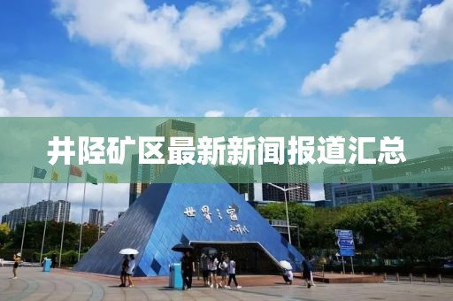 井陘礦區(qū)最新新聞報道匯總