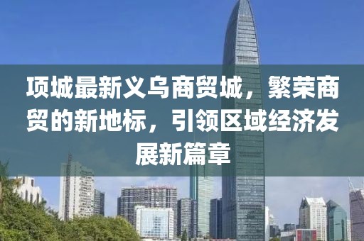 項城最新義烏商貿(mào)城，繁榮商貿(mào)的新地標，引領(lǐng)區(qū)域經(jīng)濟發(fā)展新篇章