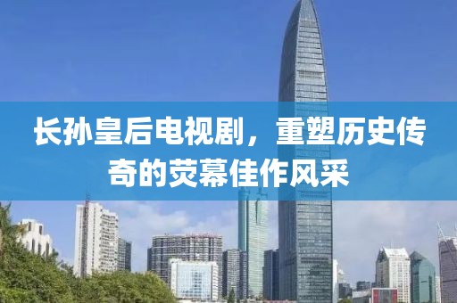 長孫皇后電視劇，重塑歷史傳奇的熒幕佳作風(fēng)采