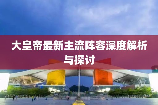 大皇帝最新主流陣容深度解析與探討