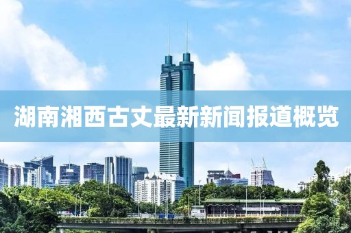湖南湘西古丈最新新聞報(bào)道概覽