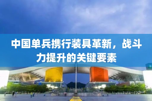 中國(guó)單兵攜行裝具革新，戰(zhàn)斗力提升的關(guān)鍵要素