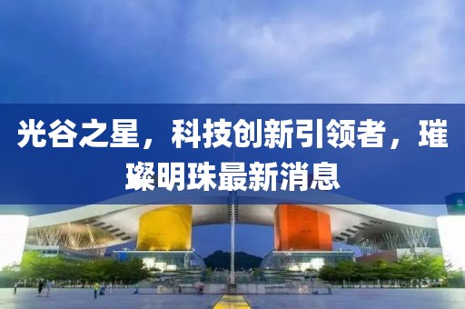 光谷之星，科技創(chuàng)新引領(lǐng)者，璀璨明珠最新消息