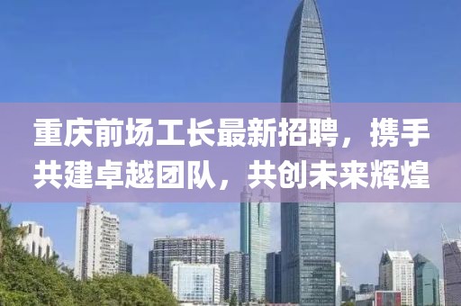 重慶前場工長最新招聘，攜手共建卓越團隊，共創(chuàng)未來輝煌