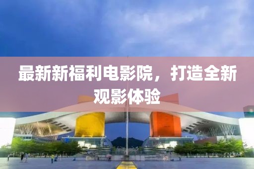 最新新福利電影院，打造全新觀影體驗(yàn)