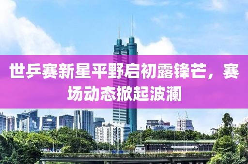 世乒賽新星平野啟初露鋒芒，賽場動態(tài)掀起波瀾